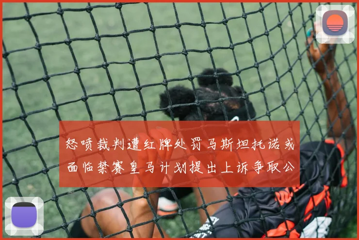怒喷裁判遭红牌处罚马斯坦托诺或面临禁赛皇马计划提出上诉争取公正处理