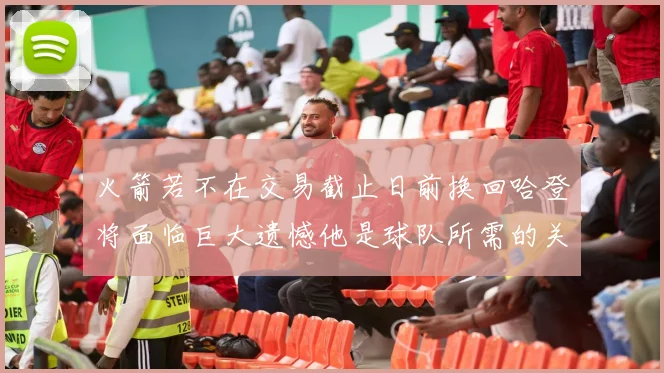 火箭若不在交易截止日前换回哈登将面临巨大遗憾他是球队所需的关键拼图