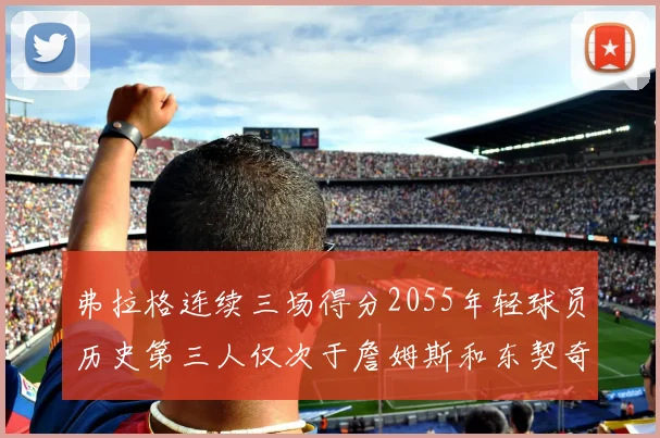 弗拉格连续三场得分2055年轻球员历史第三人仅次于詹姆斯和东契奇