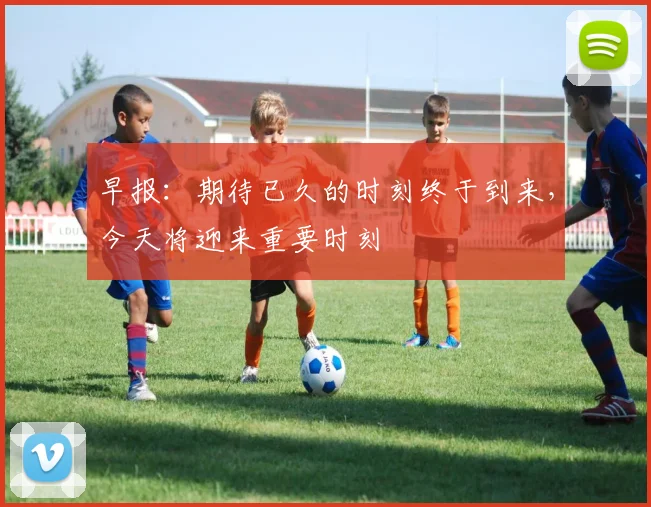 早报：期待已久的时刻终于到来，今天将迎来重要时刻