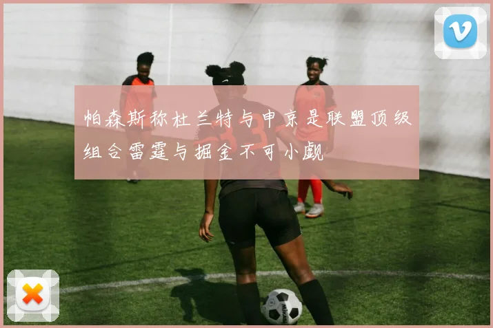 帕森斯称杜兰特与申京是联盟顶级组合雷霆与掘金不可小觑