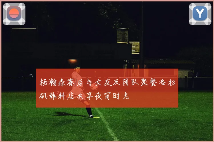 杨瀚森赛后与女友及团队聚餐洛杉矶韩料店共享夜宵时光