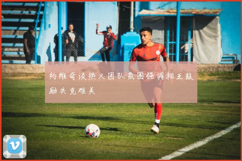 约维奇谈热火团队氛围强调相互鼓励共克难关