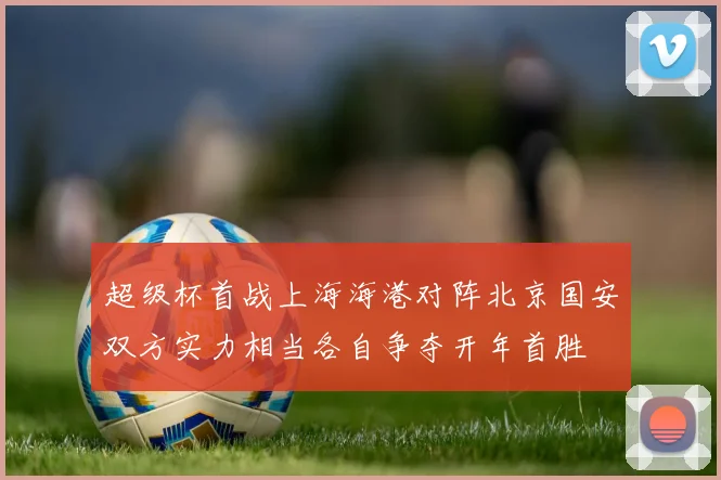 超级杯首战上海海港对阵北京国安双方实力相当各自争夺开年首胜
