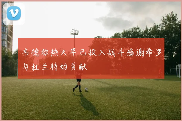 韦德称热火早已投入战斗感谢希罗与杜兰特的贡献
