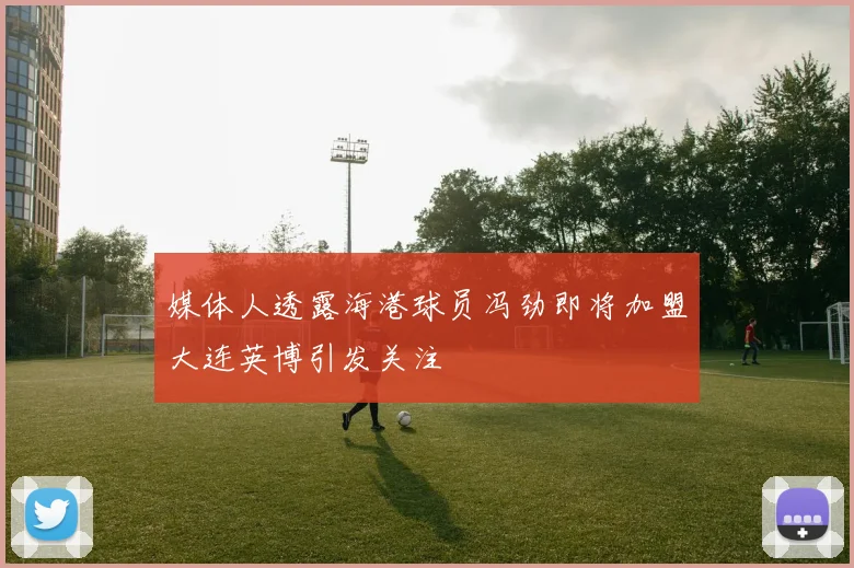 媒体人透露海港球员冯劲即将加盟大连英博引发关注