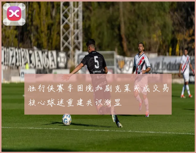 独行侠赛季困境加剧克莱或成交易核心球迷重建共识渐显