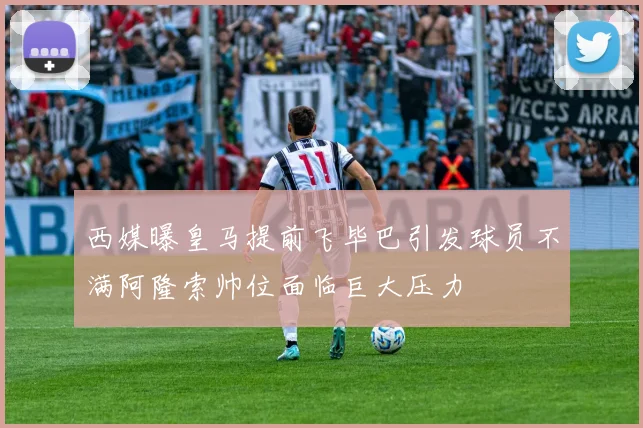 西媒曝皇马提前飞毕巴引发球员不满阿隆索帅位面临巨大压力