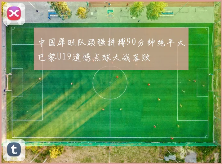 中国犀旺队顽强拼搏90分钟绝平大巴黎U19遗憾点球大战落败