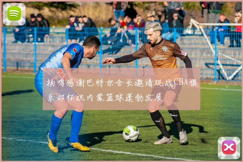杨鸣感谢巴特尔会长邀请观战CBA俱乐部杯祝内蒙篮球蓬勃发展