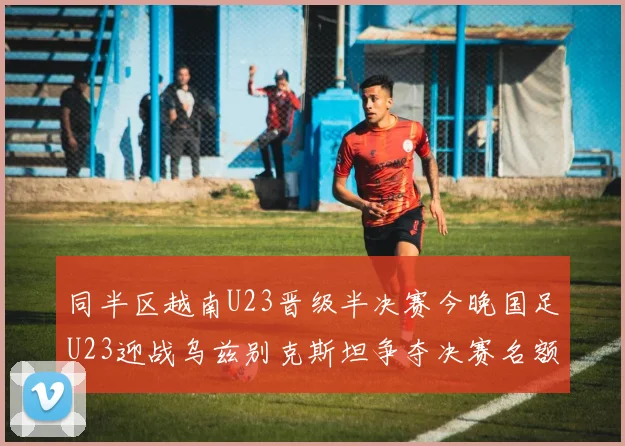 同半区越南U23晋级半决赛今晚国足U23迎战乌兹别克斯坦争夺决赛名额