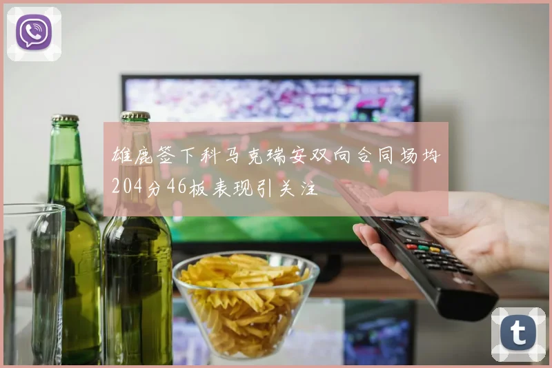 雄鹿签下科马克瑞安双向合同场均204分46板表现引关注