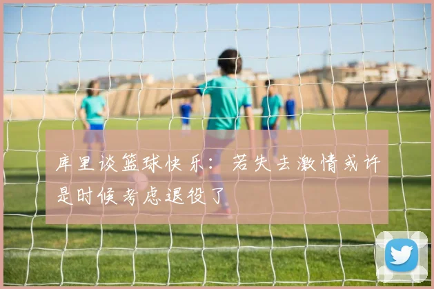 库里谈篮球快乐：若失去激情或许是时候考虑退役了