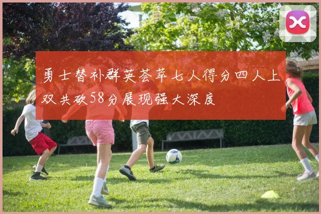 勇士替补群英荟萃七人得分四人上双共砍58分展现强大深度