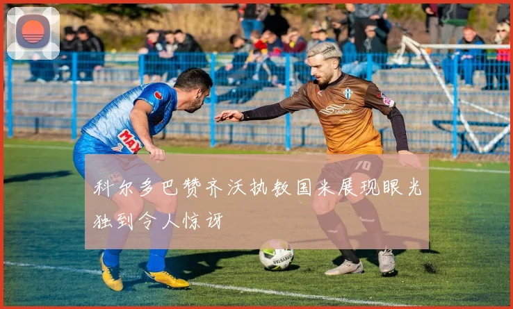 科尔多巴赞齐沃执教国米展现眼光独到令人惊讶