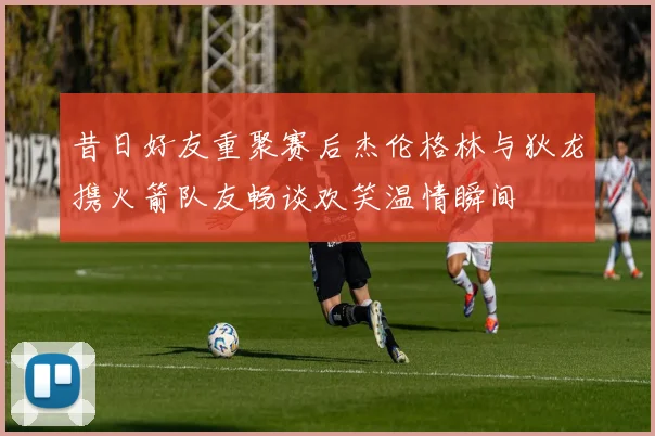 昔日好友重聚赛后杰伦格林与狄龙携火箭队友畅谈欢笑温情瞬间