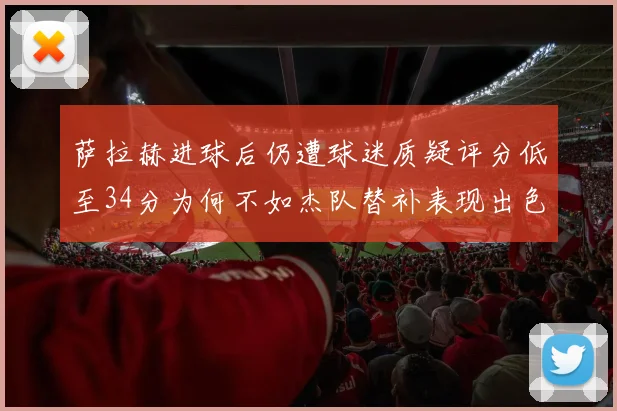 萨拉赫进球后仍遭球迷质疑评分低至34分为何不如杰队替补表现出色