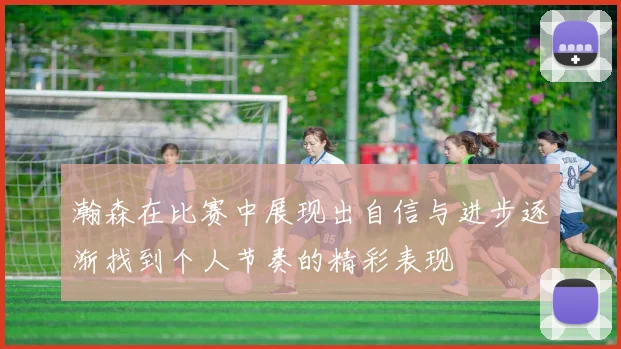 瀚森在比赛中展现出自信与进步逐渐找到个人节奏的精彩表现