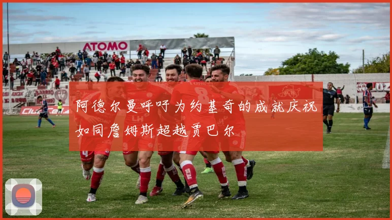 阿德尔曼呼吁为约基奇的成就庆祝如同詹姆斯超越贾巴尔