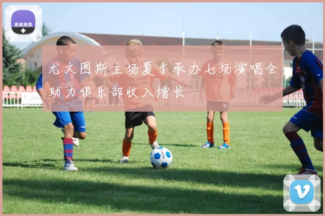尤文图斯主场夏季承办七场演唱会助力俱乐部收入增长