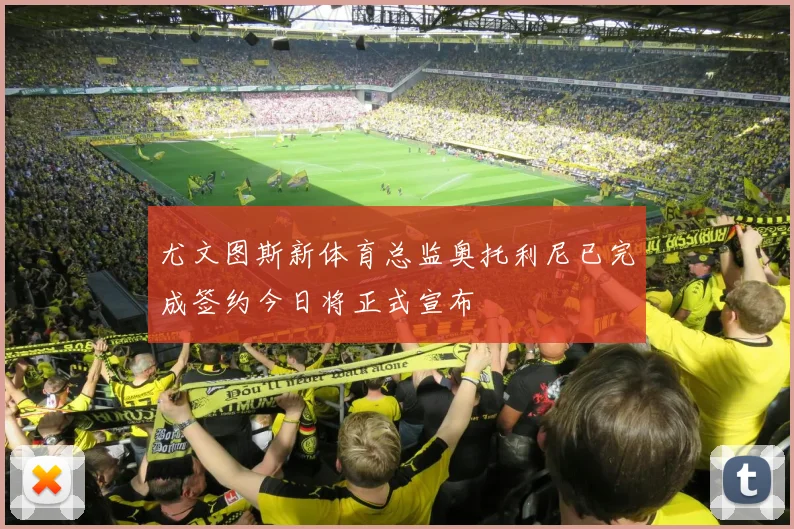 尤文图斯新体育总监奥托利尼已完成签约今日将正式宣布