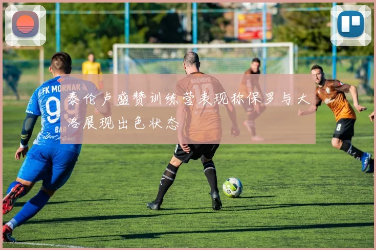 泰伦卢盛赞训练营表现称保罗与大洛展现出色状态
