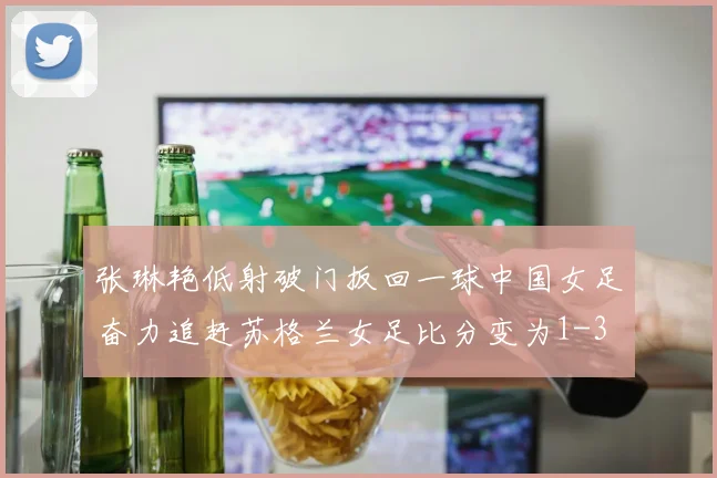 张琳艳低射破门扳回一球中国女足奋力追赶苏格兰女足比分变为1-3
