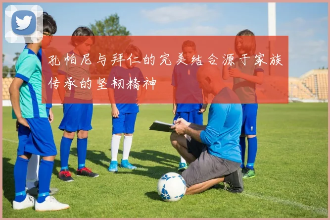 孔帕尼与拜仁的完美结合源于家族传承的坚韧精神