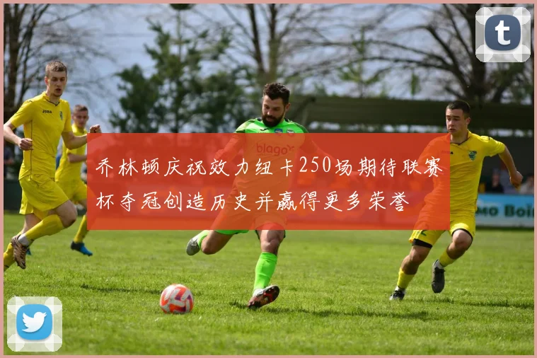 乔林顿庆祝效力纽卡250场期待联赛杯夺冠创造历史并赢得更多荣誉