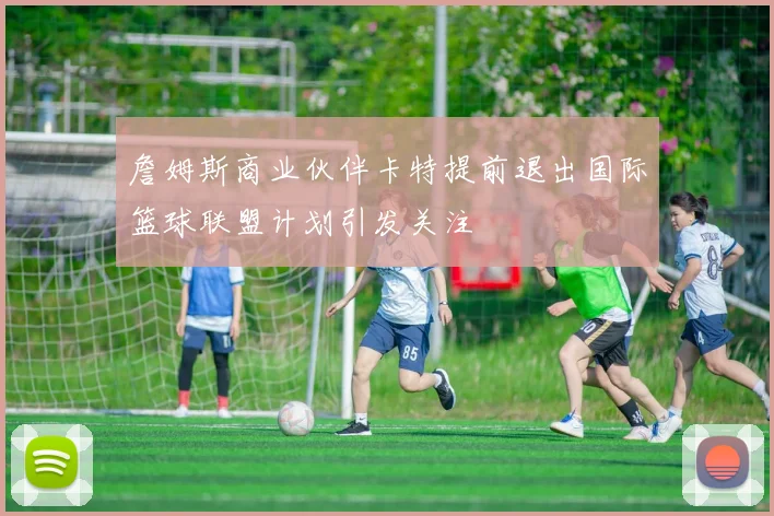 詹姆斯商业伙伴卡特提前退出国际篮球联盟计划引发关注