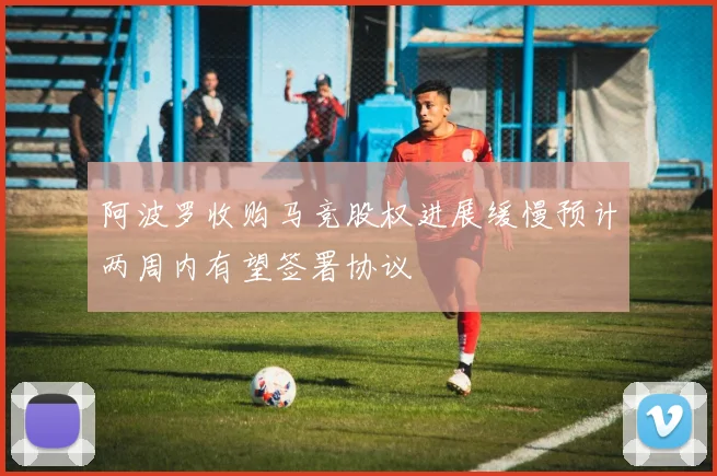 阿波罗收购马竞股权进展缓慢预计两周内有望签署协议