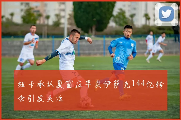 纽卡承认夏窗应早卖伊萨克144亿转会引发关注