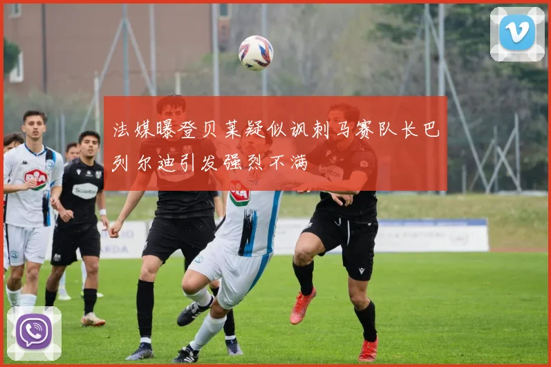 法媒曝登贝莱疑似讽刺马赛队长巴列尔迪引发强烈不满