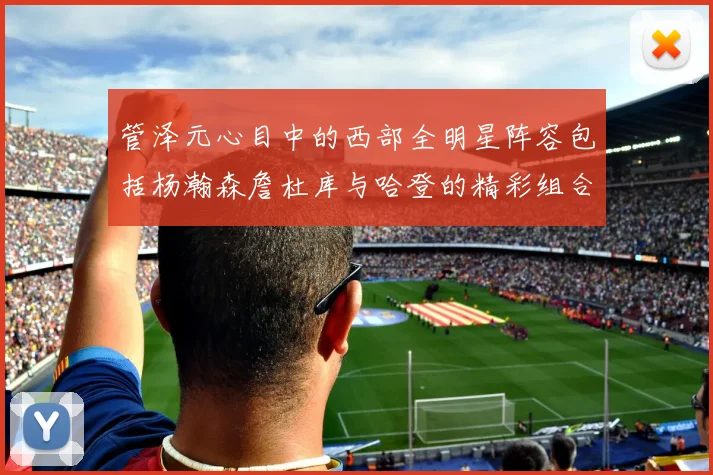 管泽元心目中的西部全明星阵容包括杨瀚森詹杜库与哈登的精彩组合