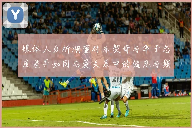 媒体人分析湖蜜对东契奇与华子态度差异如同恋爱关系中的偏见与期待