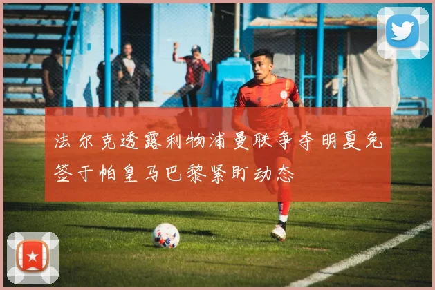 法尔克透露利物浦曼联争夺明夏免签于帕皇马巴黎紧盯动态