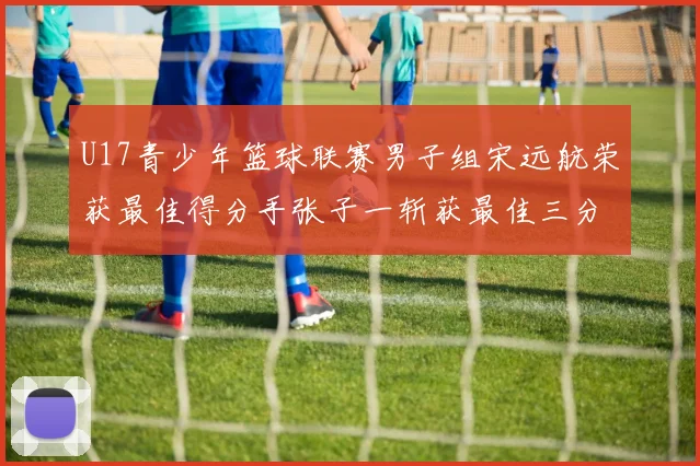 U17青少年篮球联赛男子组宋远航荣获最佳得分手张子一斩获最佳三分手称号