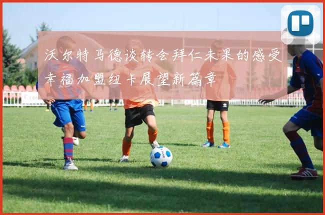 沃尔特马德谈转会拜仁未果的感受幸福加盟纽卡展望新篇章