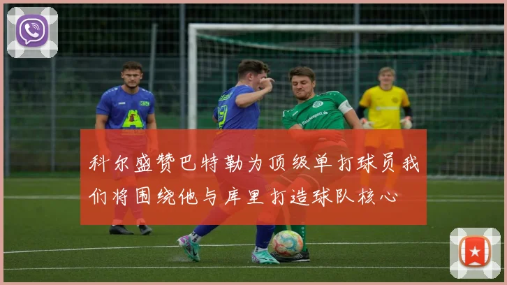 科尔盛赞巴特勒为顶级单打球员我们将围绕他与库里打造球队核心