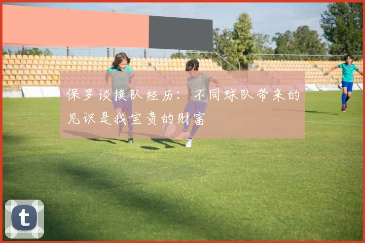 保罗谈换队经历：不同球队带来的见识是我宝贵的财富