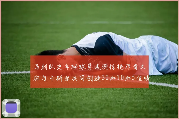 马刺队史年轻球员表现惊艳邓肯文班与卡斯尔共同创造30加10加5佳绩