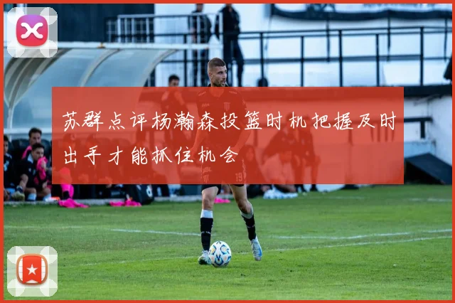 苏群点评杨瀚森投篮时机把握及时出手才能抓住机会
