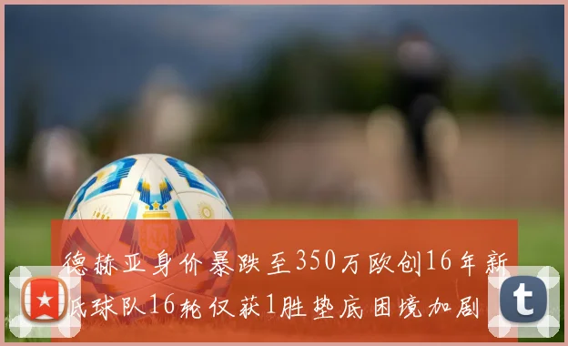 德赫亚身价暴跌至350万欧创16年新低球队16轮仅获1胜垫底困境加剧
